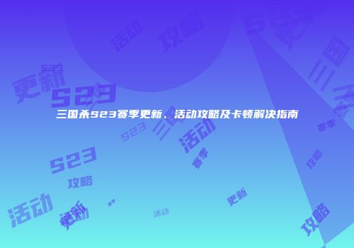 三国杀S23赛季更新、活动攻略及卡顿解决指南