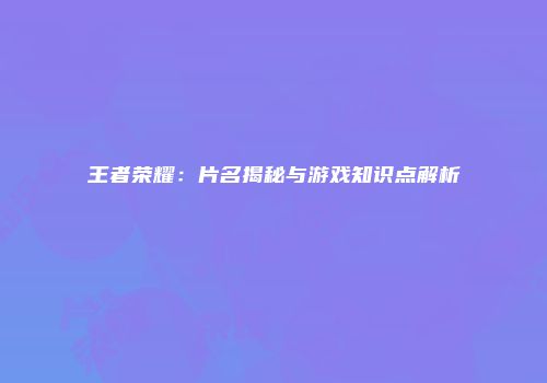 王者荣耀：片名揭秘与游戏知识点解析