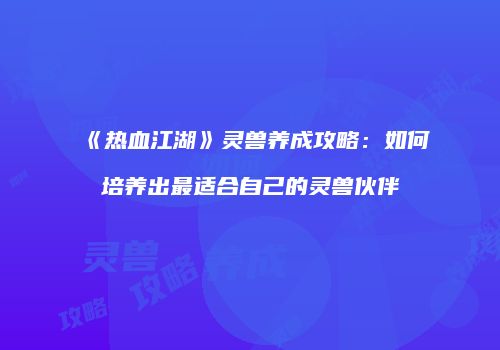 《热血江湖》灵兽养成攻略：如何培养出最适合自己的灵兽伙伴