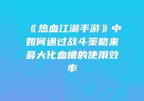 《热血江湖手游》中如何通过战斗策略来最大化血槽的使用效率