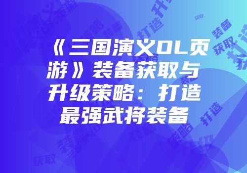 《三国演义OL页游》装备获取与升级策略：打造最强武将装备
