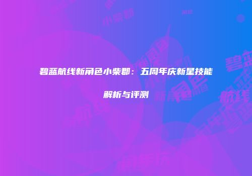 碧蓝航线新角色小柴郡：五周年庆新星技能解析与评测