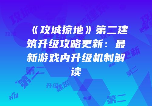 《攻城掠地》第二建筑升级攻略更新：最新游戏内升级机制解读