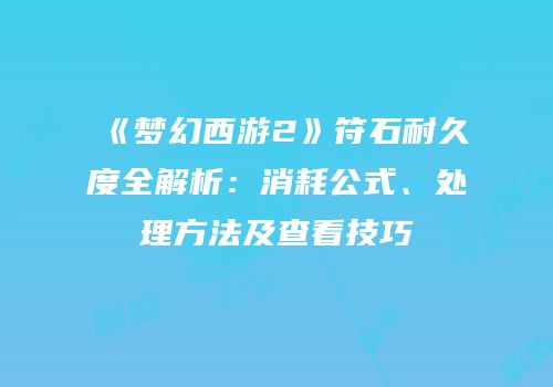 《梦幻西游2》符石耐久度全解析：消耗公式、处理方法及查看技巧