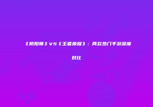 《阴阳师》VS《王者荣耀》：两款热门手游深度对比