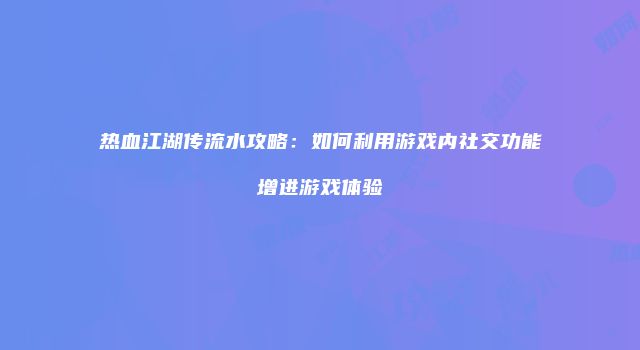 热血江湖传流水攻略：如何利用游戏内社交功能增进游戏体验