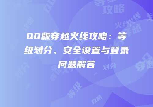 QQ版穿越火线攻略：等级划分、安全设置与登录问题解答