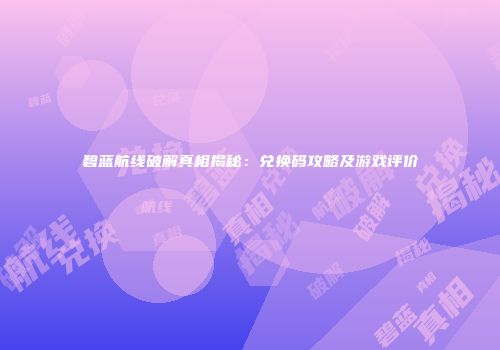 碧蓝航线破解真相揭秘：兑换码攻略及游戏评价