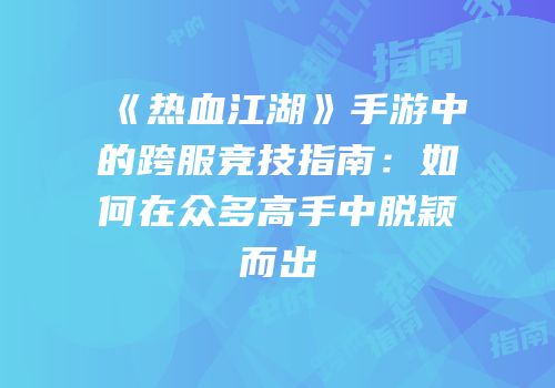 《热血江湖》手游中的跨服竞技指南：如何在众多高手中脱颖而出