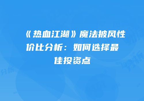 《热血江湖》魔法披风性价比分析：如何选择最佳投资点