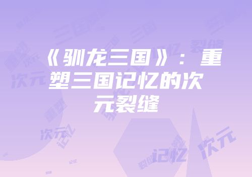 《驯龙三国》：重塑三国记忆的次元裂缝