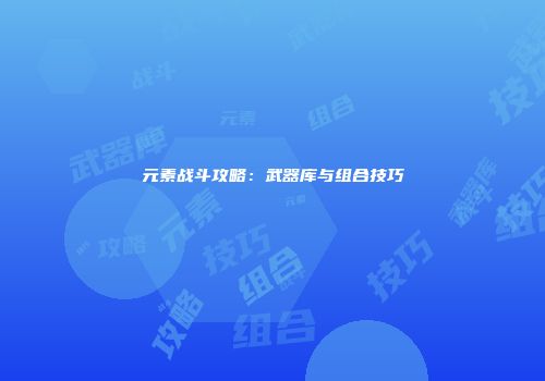元素战斗攻略：武器库与组合技巧