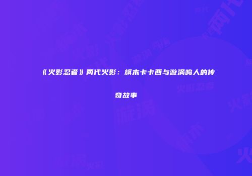 《火影忍者》两代火影：旗木卡卡西与漩涡鸣人的传奇故事