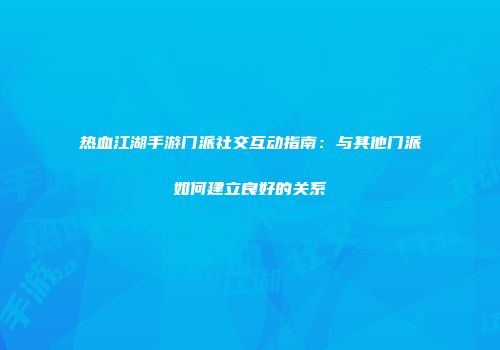 热血江湖手游门派社交互动指南：与其他门派如何建立良好的关系