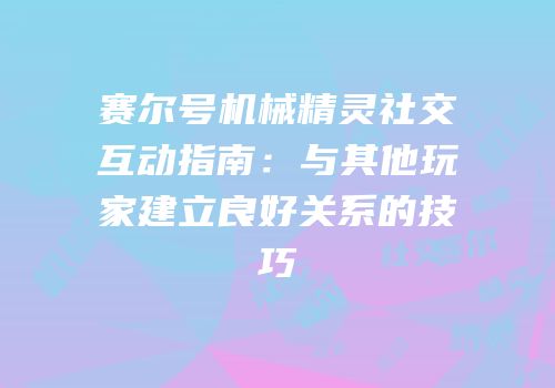 赛尔号机械精灵社交互动指南：与其他玩家建立良好关系的技巧
