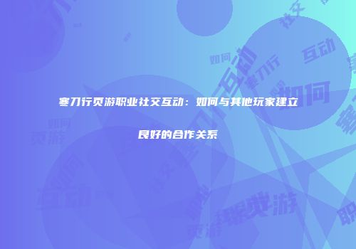 寒刀行页游职业社交互动：如何与其他玩家建立良好的合作关系