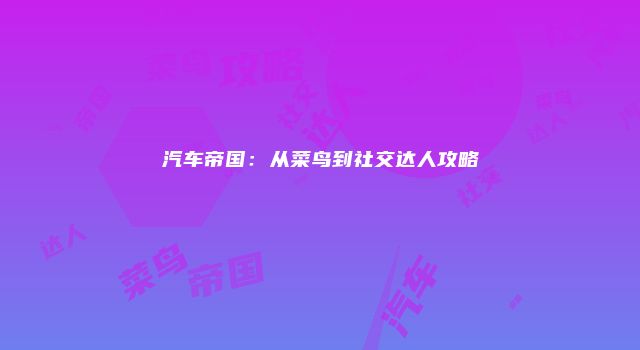 汽车帝国：从菜鸟到社交达人攻略