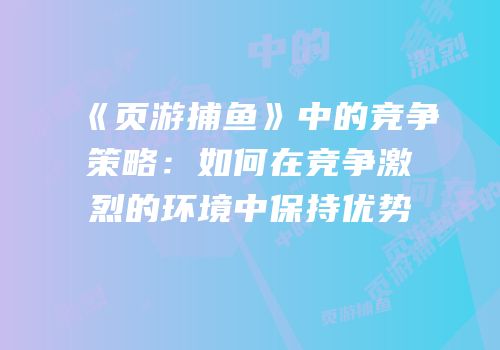 《页游捕鱼》中的竞争策略：如何在竞争激烈的环境中保持优势