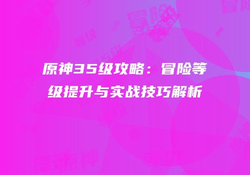 原神35级攻略：冒险等级提升与实战技巧解析