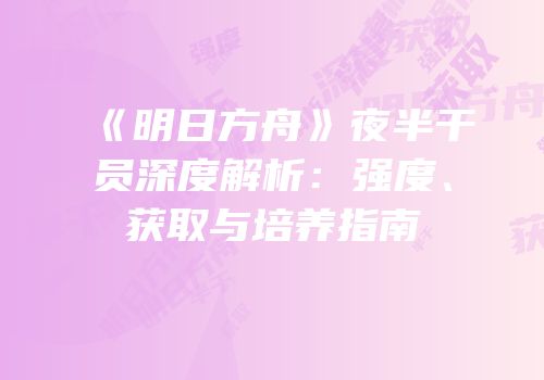 《明日方舟》夜半干员深度解析：强度、获取与培养指南