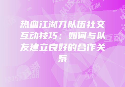 热血江湖刀队伍社交互动技巧：如何与队友建立良好的合作关系