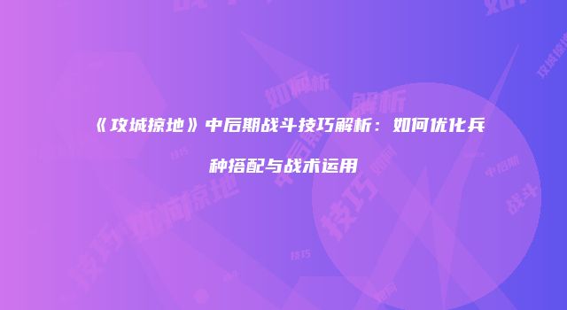 《攻城掠地》中后期战斗技巧解析：如何优化兵种搭配与战术运用
