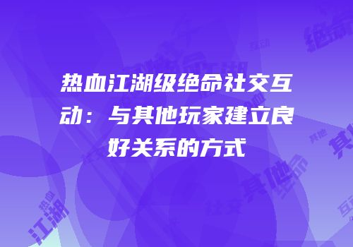热血江湖级绝命社交互动：与其他玩家建立良好关系的方式