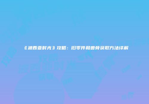 《波西亚时光》攻略：旧零件和兽骨获取方法详解