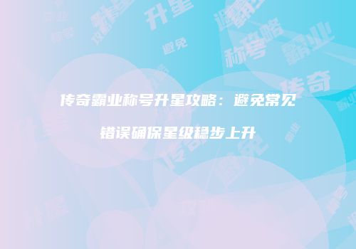 传奇霸业称号升星攻略：避免常见错误确保星级稳步上升