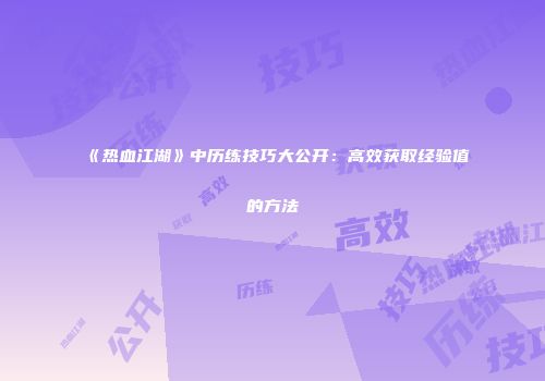 《热血江湖》中历练技巧大公开：高效获取经验值的方法