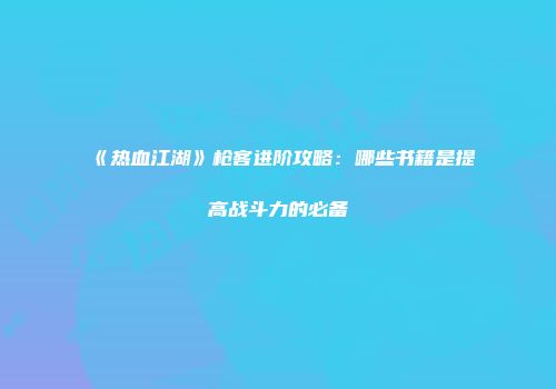 《热血江湖》枪客进阶攻略：哪些书籍是提高战斗力的必备