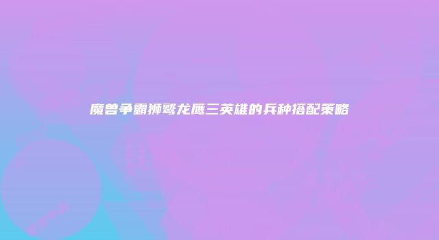 魔兽争霸狮鹫龙鹰三英雄的兵种搭配策略