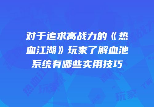 对于追求高战力的《热血江湖》玩家了解血池系统有哪些实用技巧