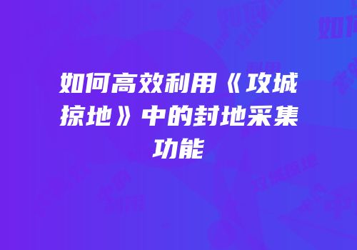 如何高效利用《攻城掠地》中的封地采集功能