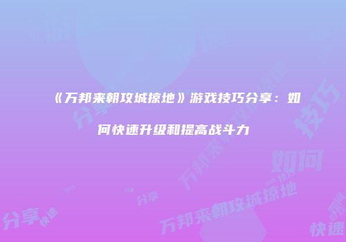 《万邦来朝攻城掠地》游戏技巧分享:如何快速升级和提高战斗力