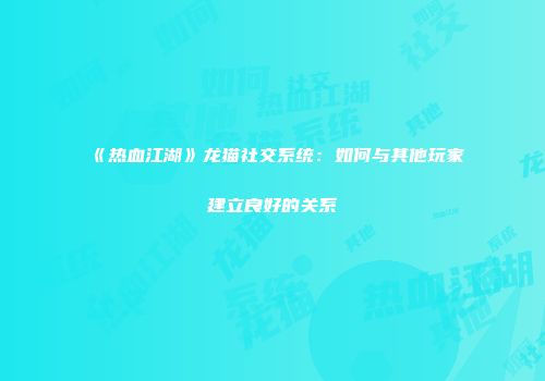 《热血江湖》龙猫社交系统：如何与其他玩家建立良好的关系