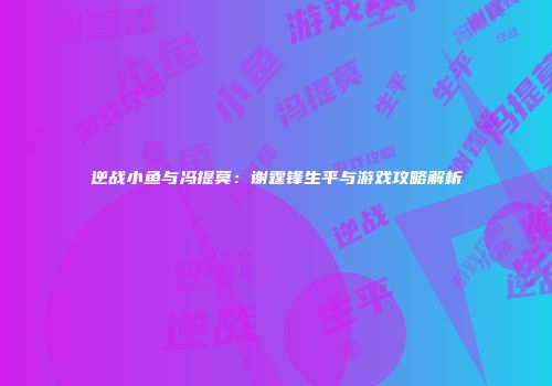 逆战小鱼与冯提莫：谢霆锋生平与游戏攻略解析