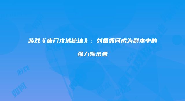 游戏《唐门攻城掠地》：刘备如何成为副本中的强力输出者