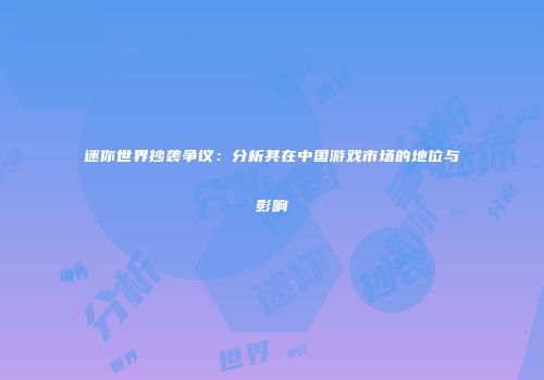 迷你世界抄袭争议：分析其在中国游戏市场的地位与影响