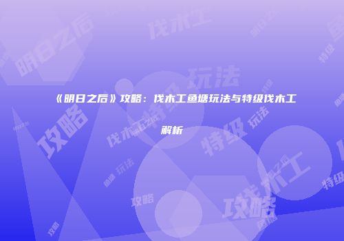 《明日之后》攻略：伐木工鱼塘玩法与特级伐木工解析