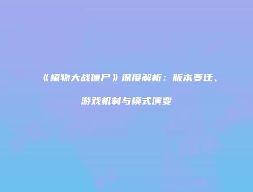 《植物大战僵尸》深度解析：版本变迁、游戏机制与模式演变
