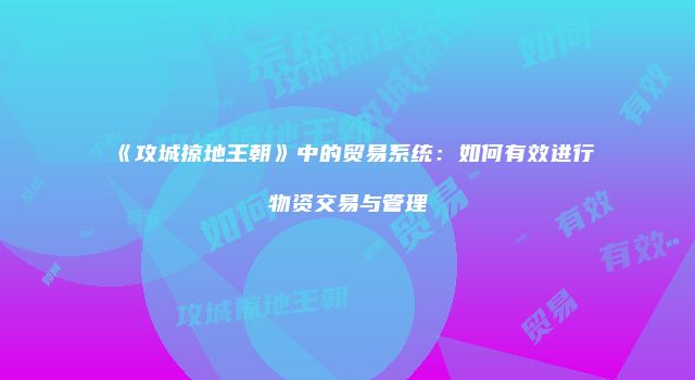《攻城掠地王朝》中的贸易系统：如何有效进行物资交易与管理
