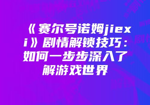 《赛尔号诺姆jiexi》剧情解锁技巧：如何一步步深入了解游戏世界