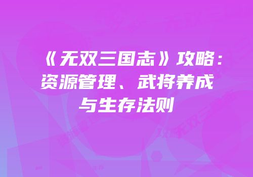 《无双三国志》攻略：资源管理、武将养成与生存法则