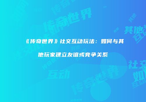 《传奇世界》社交互动玩法:如何与其他玩家建立友谊或竞争关系
