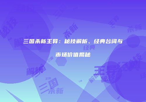 三国杀新王异：秘技解析、经典台词与市场价值揭秘