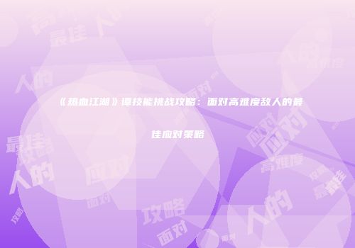 《热血江湖》谭技能挑战攻略：面对高难度敌人的最佳应对策略