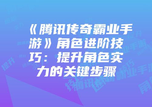 《腾讯传奇霸业手游》角色进阶技巧:提升角色实力的关键步骤