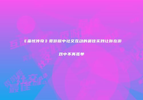 《巫忧传奇》页游版中社交互动的最佳实践让你在游戏中不再孤单