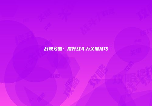 战舰攻略：提升战斗力关键技巧